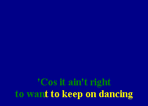 'Cos it ain't right
to want to keep on dancing