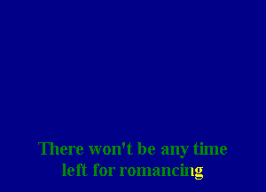 There won't be any time
left for romancing