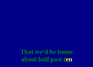 That we'd be home
about half past ten