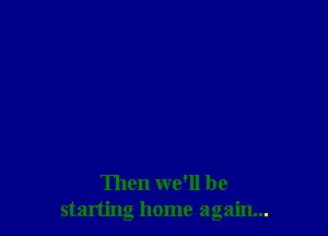 Then we'll be
starting home again...