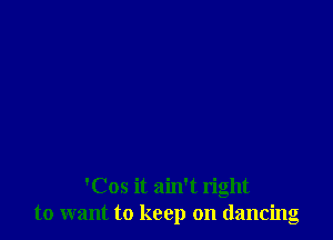 'Cos it ain't right
to want to keep on dancing