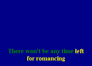 There won't be any time left
for romancing