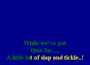 While we've got
time for .....
A little bit of slap and tickle..!