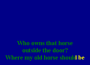 Who owns that horse
outside the door?
Where my old horse should be