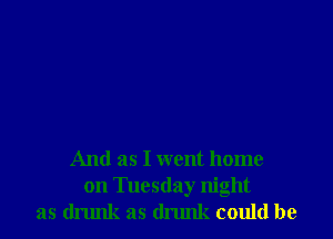 And as I went home
on Tuesday night
as drunk as drunk could be