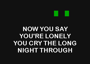 NOW YOU SAY

YOU'RE LONELY
YOU CRY THE LONG
NIGHT THROUGH