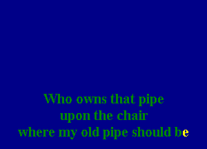 Who owns that pipe
upon the chair
where my old pipe should be