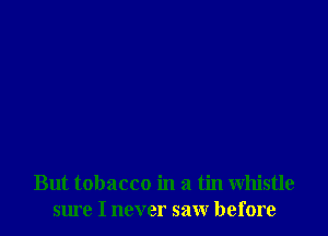 But tobacco in a tin whistle
sme I never saw before