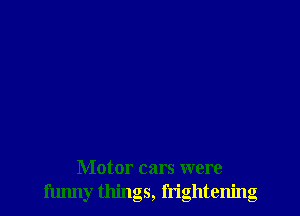 Motor cars were
funny things, frightening