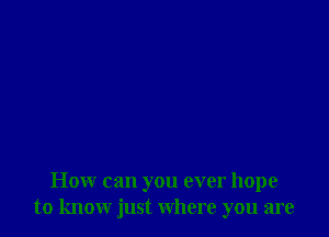 How can you ever hope
to know just where you are