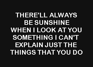 THERE'LL ALWAYS
BE SUNSHINE
WHEN I LOOK AT YOU
SOMETHING I CAN'T
EXPLAIN JUST THE
THINGS THAT YOU DO