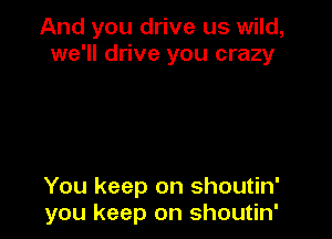 And you drive us wild,
we'll drive you crazy

You keep on shoutin'
you keep on shoutin'