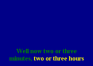 W ell nour two or three
minutes, two or three hours