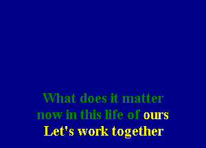 What does it matter
now in this life of ours
Let's work together