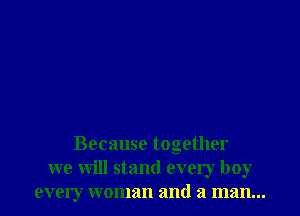 Because together
we will stand every boy
every woman and a man...