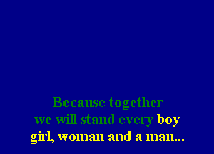 Because together
we will stand every boy
girl, woman and a man...