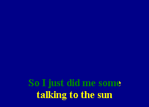 So I just did me some
talking to the sun