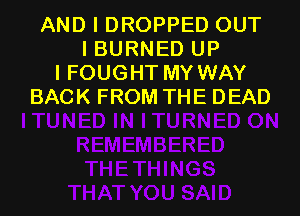 AND I DROPPED OUT
I BURNED UP
I FOUGHT MY WAY
BACK FROM THE DEAD