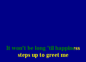 It won't be long 'til happiness
steps up to greet me