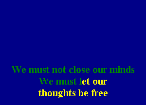 We must not close our minds
We must let our
thoughts be free