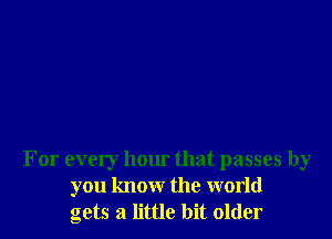 For every hour that passes by
you know the world
gets a little bit older
