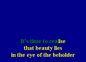 It's time to realise
that beauty lies
in the eye of the beholder