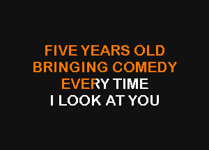 FIVE YEARS OLD
BRINGING COMEDY

EVERY TIME
I LOOK AT YOU