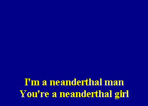 I'm a ncanderthal man
Y ou're a neanderthal girl