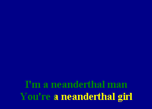 I'm a ncanderthal man
Y ou're a neanderthal girl