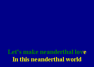 Let's make neanderthal love
In this neanderthal world