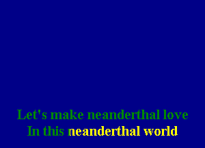 Let's make neanderthal love
In this neanderthal world