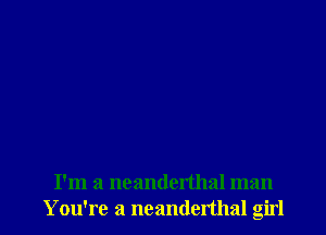 I'm a ncanderthal man
Y ou're a neanderthal girl