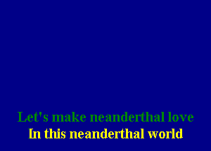 Let's make neanderthal love
In this neanderthal world