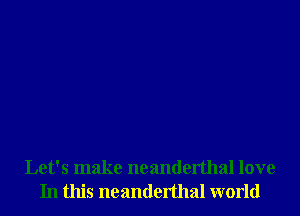 Let's make neanderthal love
In this neanderthal world