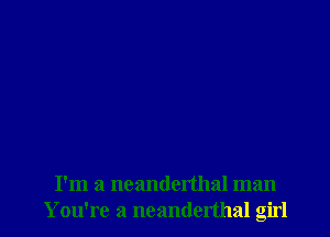 I'm a ncanderthal man
Y ou're a neanderthal girl