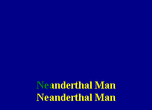 N eanderthal Man
Neanderthal Man