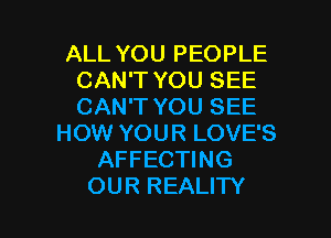 ALL YOU PEOPLE
CAN'T YOU SEE
CAN'T YOU SEE

HOW YOUR LOVE'S
AFFECTING
OUR REALITY