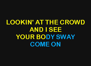 LOOKIN' AT THECROWD
AND I SEE

YOUR BODY SWAY
COME ON