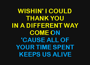 WISHIN' I COULD
THANK YOU
IN A DIFFERENT WAY
COME ON
'CAUSE ALL OF
YOUR TIME SPENT
KEEPS US ALIVE