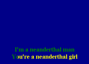 I'm a ncanderthal man
Y ou're a neanderthal girl