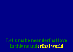 Let's make neanderthal love
In this neanderthal world