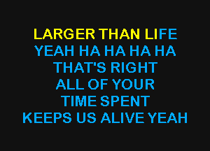 LARGER THAN LIFE
YEAH HA HA HA HA
THAT'S RIGHT
ALL OF YOUR
TIME SPENT

KEEPS US ALIVE YEAH l