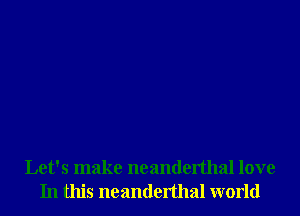 Let's make neanderthal love
In this neanderthal world