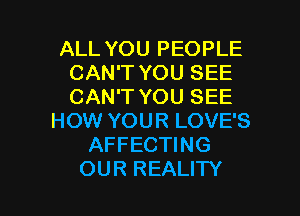 ALL YOU PEOPLE
CAN'T YOU SEE
CAN'T YOU SEE

HOW YOUR LOVE'S
AFFECTING
OUR REALITY