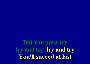 But you must try
try and try, try and try

You'll suceed at last