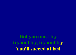 But you must try
try and try, try and try

You'll suceed at last