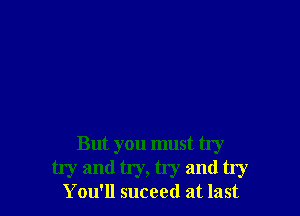 But you must try
try and try, try and try

You'll suceed at last