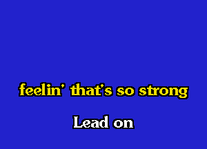 feelin' that's so strong

Lead on