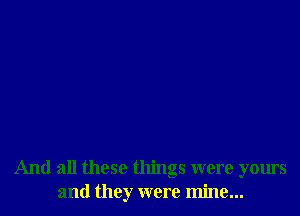 And all these things were yours
and they were mine...