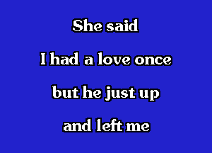 She said

I had a love once

but he just up

and left me